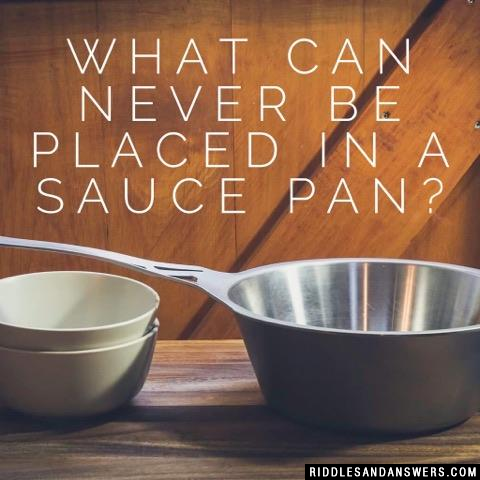 What can never be placed in a sauce pan?