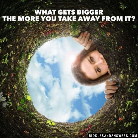 What gets bigger the more you take away from it?