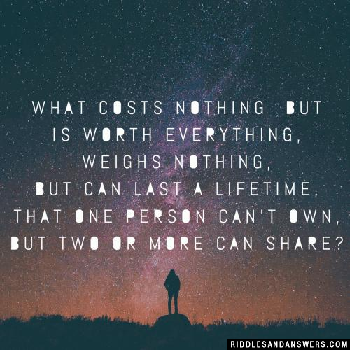 What costs nothing
but is worth everything,
weighs nothing, but can last a lifetime,
that one person can't own,
but two or more can share?