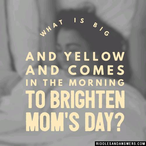 What is big and yellow and comes in the morning to brighten mom's day?
