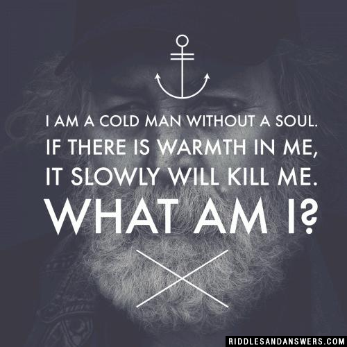 I am a cold man without a soul. If there is warmth in me, it slowly will kill me. What am I?