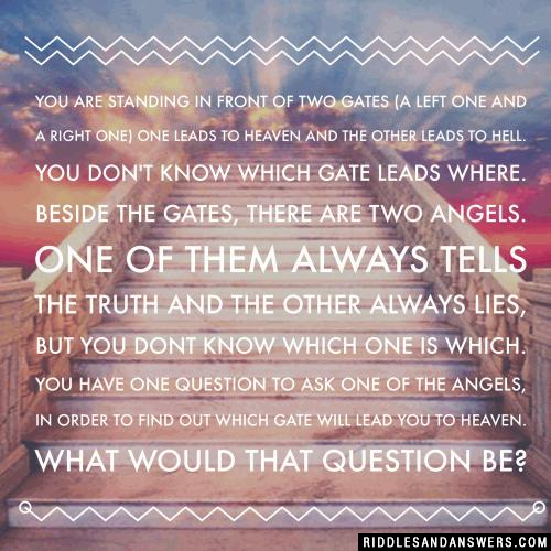 You are standing in front of two gates (a left one and a right one)  one leads to Heaven and the other leads to Hell. You don't know which gate leads where. Beside the gates, there are two angels. One of them always tells the truth and the other always lies, but you dont know which one is which.

You have one question to ask one of the angels, in order to find out which gate will lead you to Heaven. What would that question be?