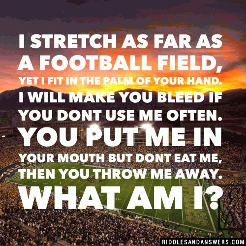 I stretch as far as a football field,
Yet I fit in the palm of your hand.
I will make you bleed if you dont use me often.
You put me in your mouth but dont eat me,
Then you throw me away.

What am I?