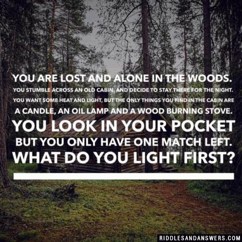 You are lost and alone in the woods. You stumble across an old cabin, and decide to stay there for the night. You want some heat and light, but the only things you find in the cabin are a candle, an oil lamp and a wood burning stove. You look in your pocket but you only have one match left. What do you light first?