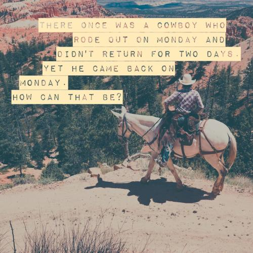 There once was a cowboy who rode out on Monday and didn't return for two days. Yet he came back on Monday. How can that be?