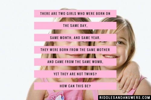 There are two girls who were born on the same day, same month, and same year. They were born from the same mother and came from the same womb, yet they are not twins? How can this be?