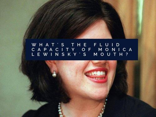 What's the fluid capacity of Monica Lewinsky's mouth? 