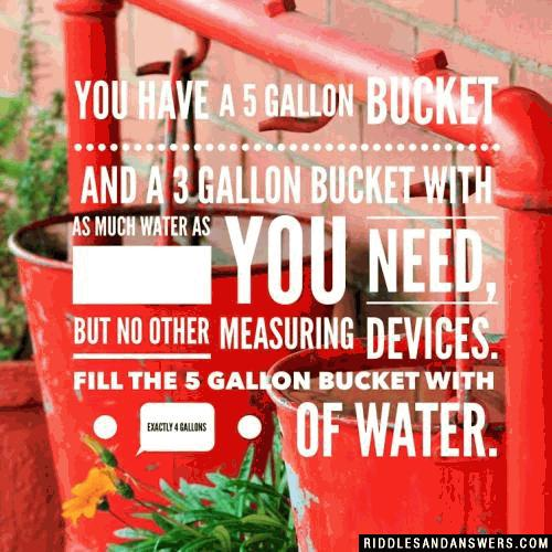 You have a 5 gallon bucket and a 3 gallon bucket with as much water as you need, but no other measuring devices. Fill the 5 gallon bucket with exactly 4 gallons of water.