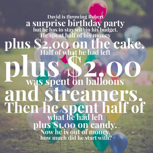 David is throwing Robert a surprise birthday party but he has to stay within his budget. He spent half of his money plus $2.00 on the cake. Half of what he had left plus $2.00 was spent on balloons and streamers. Then he spent half of what he had left plus $1.00 on candy. Now he is out of money, how much did he start with? 