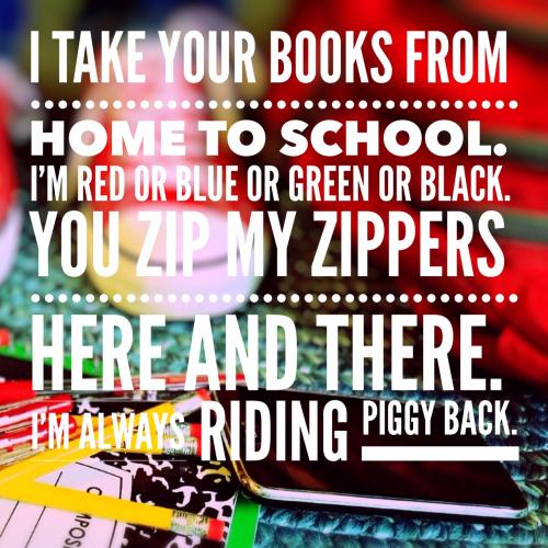 I take your books from home to school.
Im red or blue or green or black.
You zip my zippers here and there.
Im always riding piggy back. 
