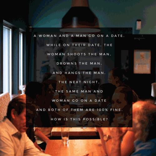 A woman and a man go on a date. While on their date, the woman shoots the man, drowns the man, and hangs the man. the next night, the same man and woman go on a date and both of them are 100% fine. how is this possible? 