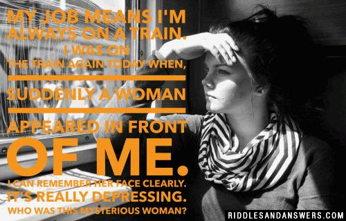 My job means I'm always on a train. I was on the train again today when, suddenly a woman appeared in front of me. I can remember her face clearly. It's really depressing.

Who was this mysterious woman?