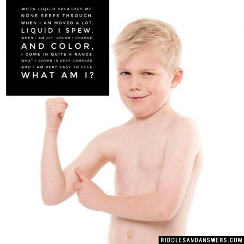 When liquid splashes me, none seeps through.
When I am moved a lot, liquid I spew.
When I am hit, color I change.
And color, I come in quite a range.
What I cover is very complex, and I am very easy to flex.

What am I?