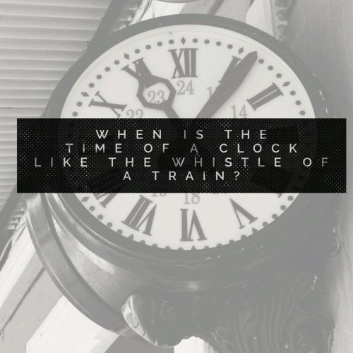 When is the time of a clock like the whistle of a train? 