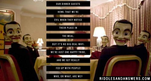 Our dinner guests howl that we're evil
When they notice their place in the meal.
But it's no big deal why;
We're just one happy tribe,
And we get really fed up with people!

Who, or what, are we?