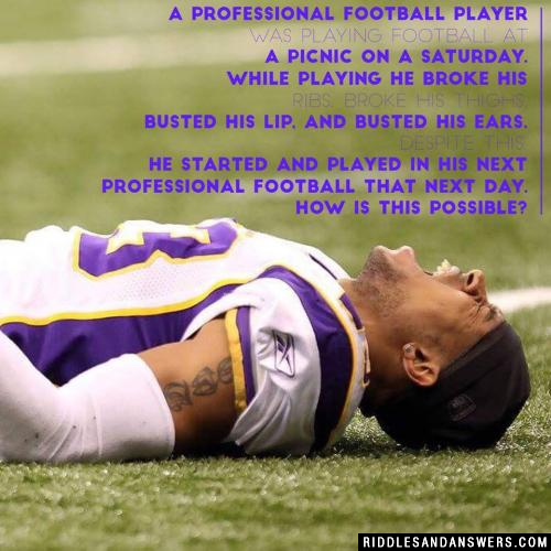 A professional football player was playing football at a picnic on a Saturday. While playing he broke his ribs, broke his thighs, busted his lip, and busted his ears. Despite this, he started and played in his next professional football that next day. How is this possible?