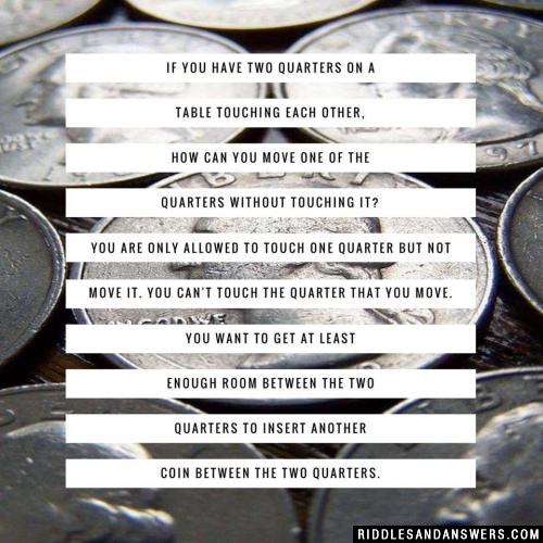 If you have two quarters on a table touching each other, how can you move one of the quarters without touching it? You are only allowed to touch one quarter but not move it. You can't touch the quarter that you move. You want to get at least enough room between the two quarters to insert another coin between the two quarters.