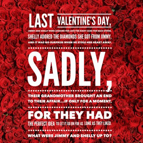 Last Valentine's Day, Jimmy and Shelly were looking for just the right card for each other.

Shelly adored the diamonds she got from Jimmy, and it was no surprise when he stole her heart away.

Sadly, their grandmother brought an end to their affair...if only for a moment, for they had the perfect idea to let it go on for as long as they liked.

What were Jimmy and Shelly up to?