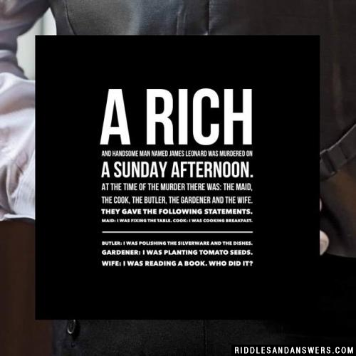 A rich and handsome man named James Leonard was murdered on a Sunday afternoon. At the time of the murder there was: the maid, the cook, the butler, the gardener and the wife. They gave the following statements.

Maid: I was fixing the table.

Cook: I was cooking breakfast.

Butler: I was polishing the silverware and the dishes.

Gardener: I was planting tomato seeds.

Wife: I was reading a book.

Who did it?