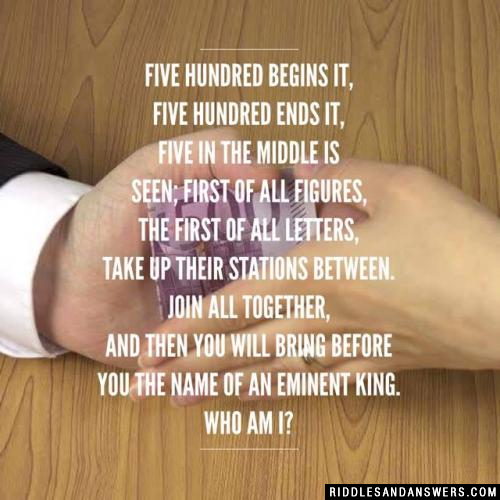 Five hundred begins it, five hundred ends it, Five in the middle is seen; First of all figures, the first of all letters, Take up their stations between. Join all together, and then you will bring Before you the name of an eminent king. Who am I?