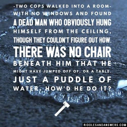 Two cops walked into a room with no windows and found a dead man who obviously hung himself from the ceiling, though they couldn't figure out how. There was no chair beneath him that he might have jumped off of, or a table. Just a puddle of water. How'd he do it?