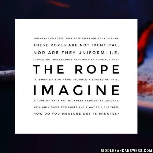 You have two ropes. Each rope takes one hour to burn. These ropes are not identical, nor are they uniform; i.e. it does not necessarily take half an hour for half the rope to burn (if you have trouble visualizing this, imagine a rope of varying thickness across its length). With only these two ropes and a way to light them, how do you measure out 45 minutes?