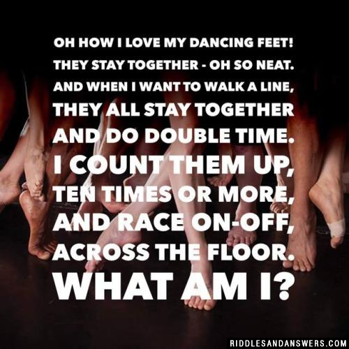 Oh how I love my dancing feet! They stay together - oh so neat. And when I want to walk a line, They all stay together and do double time. I count them up, ten times or more, And race on-off, across the floor. What am I?