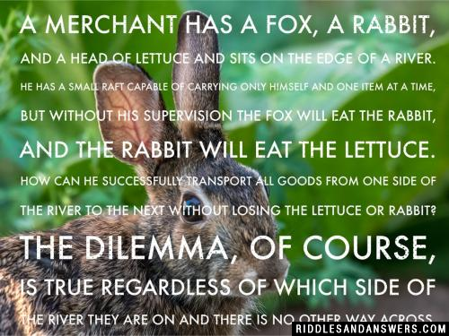 A merchant has a fox, a rabbit, and a head of lettuce and sits on the edge of a river. He has a small raft capable of carrying only himself and one item at a time, but without his supervision the fox will eat the rabbit, and the rabbit will eat the lettuce. How can he successfully transport all goods from one side of the river to the next without losing the lettuce or rabbit? The dilemma, of course, is true regardless of which side of the river they are on and there is no other way across.