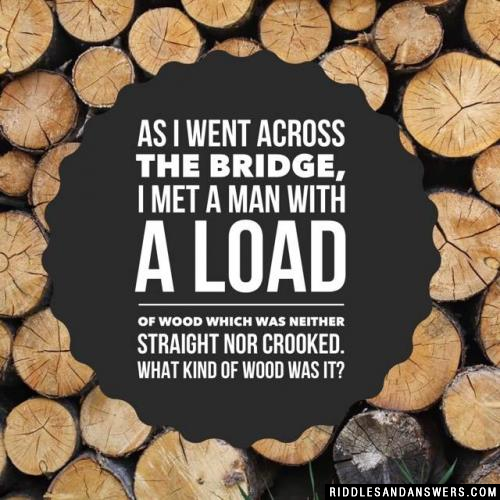 As I went across the bridge, I met a man with a load of wood which was neither straight nor crooked. What kind of wood was it?