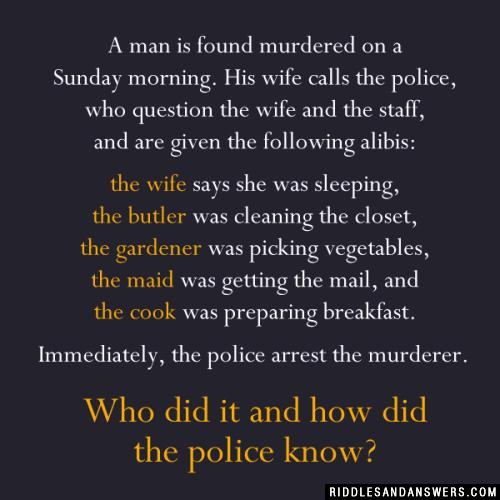 A man is found murdered on a Sunday morning. His wife calls the police, who question the wife and the staff, and are given the following alibis: 

the wife says she was sleeping, 
the butler was cleaning the closet, 
the gardener was picking vegetables, 
the maid was getting the mail, and 
the cook was preparing breakfast. 

Immediately, the police arrest the murderer. 

Who did it and how did the police know?