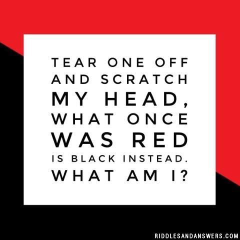 Tear one off and scratch my head, what once was red is black instead. What am I?