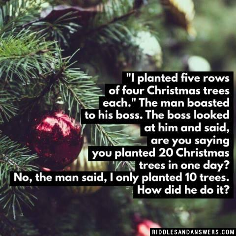 "I planted five rows of four Christmas trees each." The man boasted to his boss. The boss looked at him and said, are you saying you planted 20 Christmas trees in one day? No, the man said, I only planted 10 trees. How did he do it?