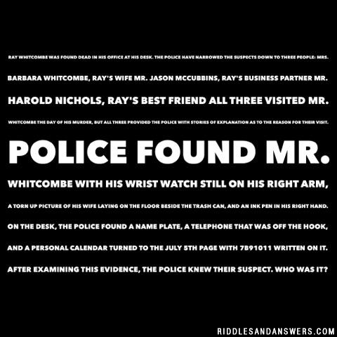 Ray Whitcombe was found dead in his office at his desk. The police have narrowed the suspects down to three people:

Mrs. Barbara Whitcombe, Ray's wife
Mr. Jason McCubbins, Ray's business partner
Mr. Harold Nichols, Ray's best friend

All three visited Mr. Whitcombe the day of his murder, but all three provided the police with stories of explanation as to the reason for their visit.

Police found Mr. Whitcombe with his wrist watch still on his right arm, a torn up picture of his wife laying on the floor beside the trash can, and an ink pen in his right hand. On the desk, the police found a name plate, a telephone that was off the hook, and a personal calendar turned to the July 5th page with 7B91011 written on it. After examining this evidence, the police knew their suspect.

Who was it?