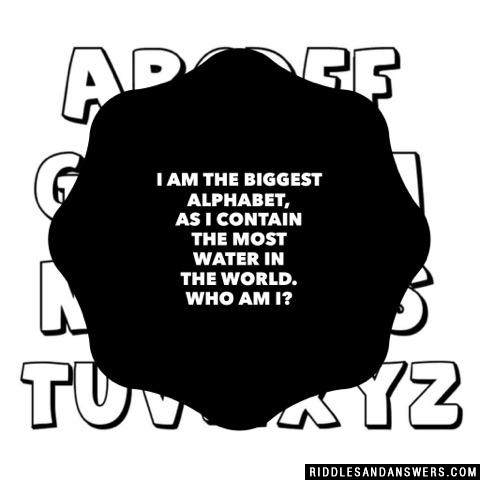I am the biggest alphabet, as I contain the most water in the world. Who am I?