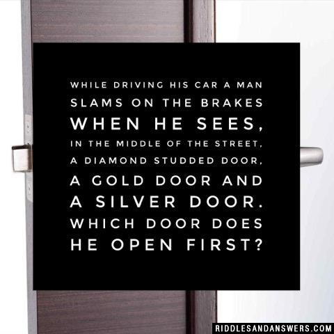 While driving his car a man slams on the brakes when he sees, in the middle of the street, a diamond studded door, a gold door and a silver door. Which door does he open first?