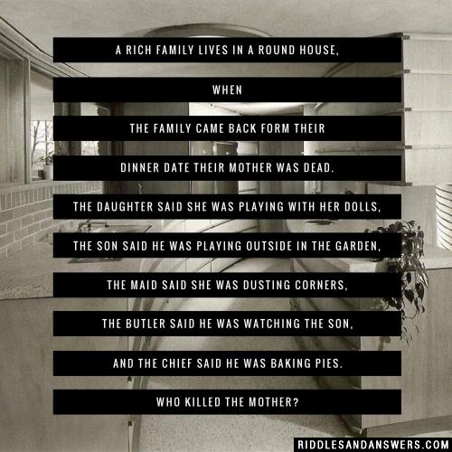 A rich family lives in a round house, when the family came back form their dinner date their mother was dead.

The daughter said she was playing with her dolls, the son said he was playing outside in the garden, the maid said she was dusting corners, the butler said he was watching the son, and the chief said he was baking pies.

Who killed the mother?