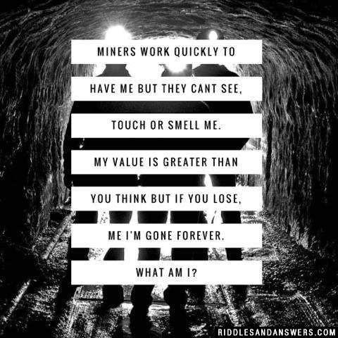 Miners work quickly to have me but they cant see, touch or smell me. My value is greater than you think but if you lose, me I'm gone forever.

What am I?