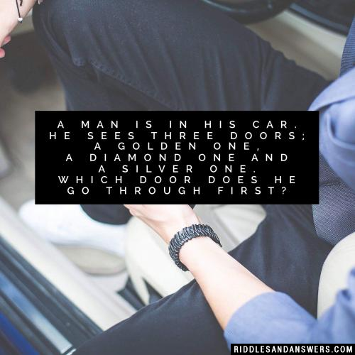 A man is in his car. He sees three doors; a golden one, a diamond one and a silver one. Which door does he go through first?