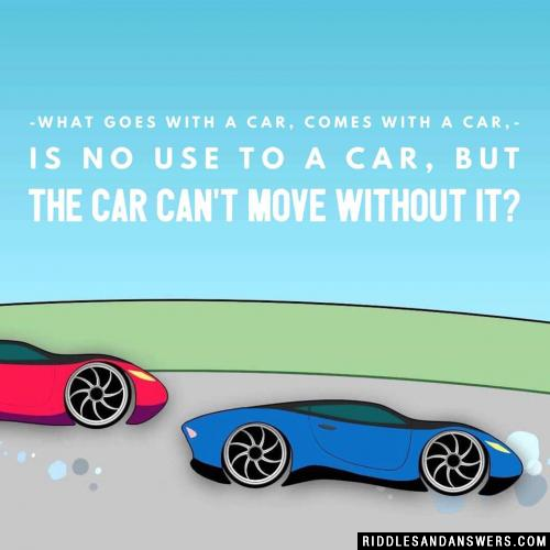 What goes with a car, comes with a car, is no use to a car, but the car can't move without it?