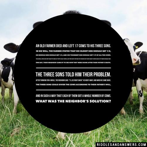 An old farmer died and left 17 cows to his three sons. In his will, the farmer stated that his oldest son should get 1/2, his middle son should get 1/3, and his youngest son should get 1/9 of all the cows. The sons, who did not want to end up with half cows, sat for days trying to figure out how many cows each of them should get.

One day, their neighbor came by to see how they were doing after their father's death. The three sons told him their problem. After thinking for a while, the neighbor said: "I'll be right back!" He went away, and when he came back, the three sons could divide the cows according to their father's will, and in such a way that each of them got a whole number of cows.

What was the neighbor's solution?