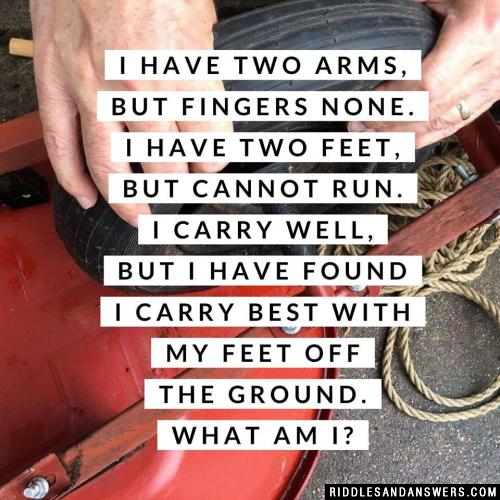 I have two arms, but fingers none. I have two feet, but cannot run. I carry well, but I have found I carry best with my feet off the ground. What am I?