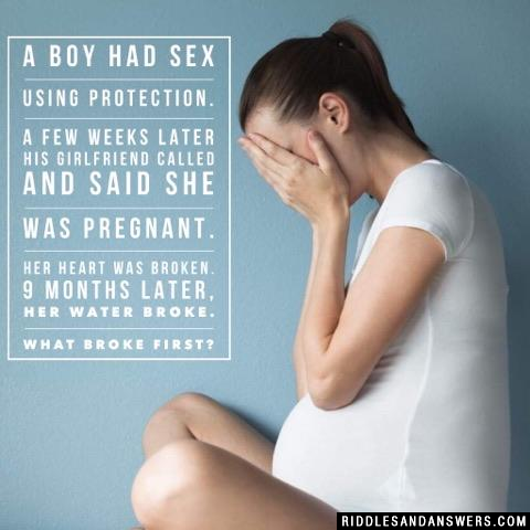 A boy had sex using protection. A few weeks later his girlfriend called and said she was pregnant. Her heart was broken. 9 months later, her water broke. What broke first?