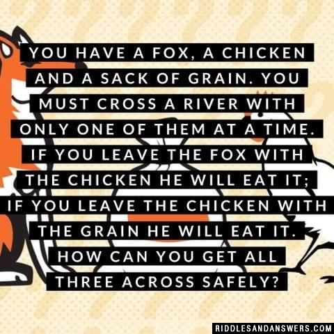 You have a fox, a chicken and a sack of grain. You must cross a river with only one of them at a time. If you leave the fox with the chicken he will eat it; if you leave the chicken with the grain he will eat it. How can you get all three across safely?