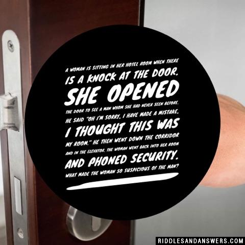 A woman is sitting in her hotel room when there is a knock at the door. She opened the door to see a man whom she had never seen before. He said "oh I'm sorry, I have made a mistake, I thought this was my room." He then went down the corridor and in the elevator. The woman went back into her room and phoned security. What made the woman so suspicious of the man?