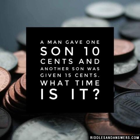 A man gave one son 10 cents and another son was given 15 cents. What time is it?