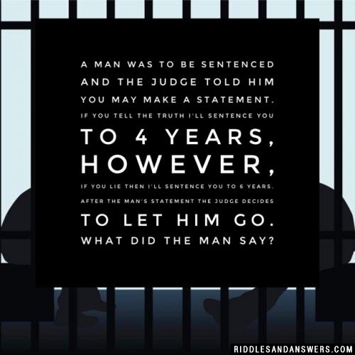 A man was to be sentenced and the judge told him you may make a statement. If you tell the truth I'll sentence you to 4 years, however, if you lie then I'll sentence you to 6 years. After the man's statement the judge decides to let him go. What did the man say?