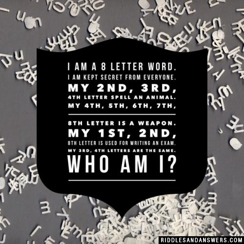 I am a 8 Letter Word.
I am kept Secret from Everyone.
My 2nd, 3rd, 4th Letter Spell an Animal.
My 4th, 5th, 6th, 7th, 8th Letter is a Weapon.
My 1st, 2nd, 8th Letter is used for Writing an Exam.
My 3rd, 4th Letters are the Same.
Who am I?