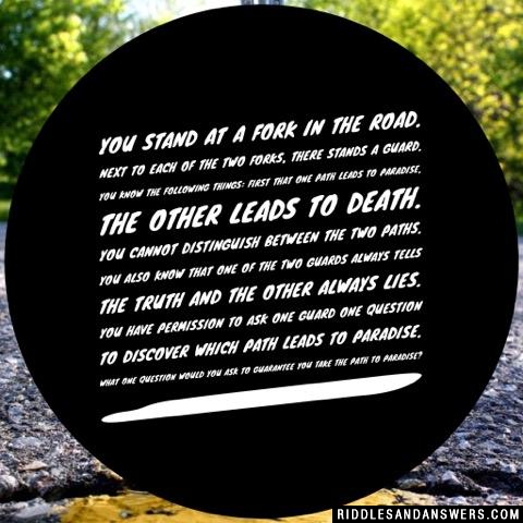 You stand at a fork in the road. Next to each of the two forks, there stands a guard. You know the following things: First that one path leads to paradise, the other leads to Death. You cannot distinguish between the two paths. You also know that one of the two guards always tells the truth and the other always lies. You have permission to ask one guard one question to discover which path leads to paradise. What one question would you ask to guarantee you take the path to paradise?