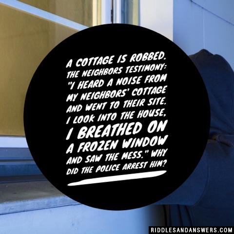 A cottage is robbed. 

The neighbors testimony: "I heard a noise from my neighbors' cottage and went to their site. I look into the house, I breathed on a frozen window and saw the mess."

Why did the police arrest him?