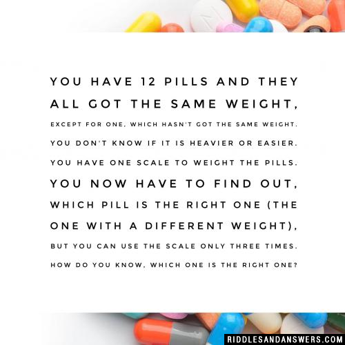 You have 12 pills and they all got the same weight, except for one, which hasn't got the same weight. You don't know if it is heavier or easier. You have one scale to weight the pills. You now have to find out, which pill is the right one (the one with a different weight), but you can use the scale only three times. How do you know, which one is the right one?You have 12 pills and they all got the same weight, except for one, which hasn't got the same weight. You don't know if it is heavier or easier. You have one scale to weight the pills. You now have to find out, which pill is the right one (the one with a different weight), but you can use the scale only three times. How do you know, which one is the right one?